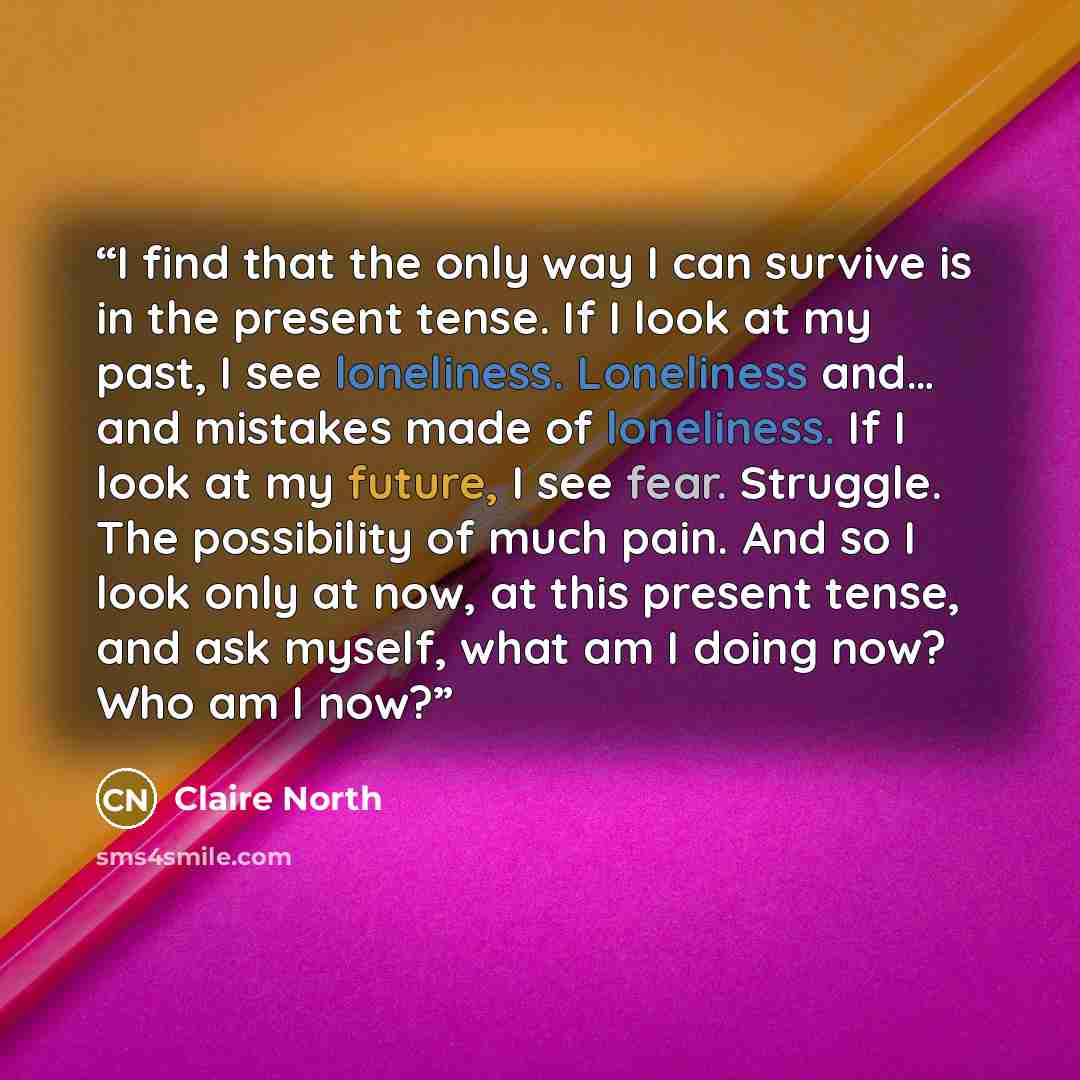 “I find that the only way I can survive is in the present tense. If I look at my past, I see loneliness. Loneliness and… and mistakes made of loneliness. If I look at my future, I see fear. Struggle. The possibility of much pain. And so I look only at now, at this present tense, and ask myself…” quote by Claire North