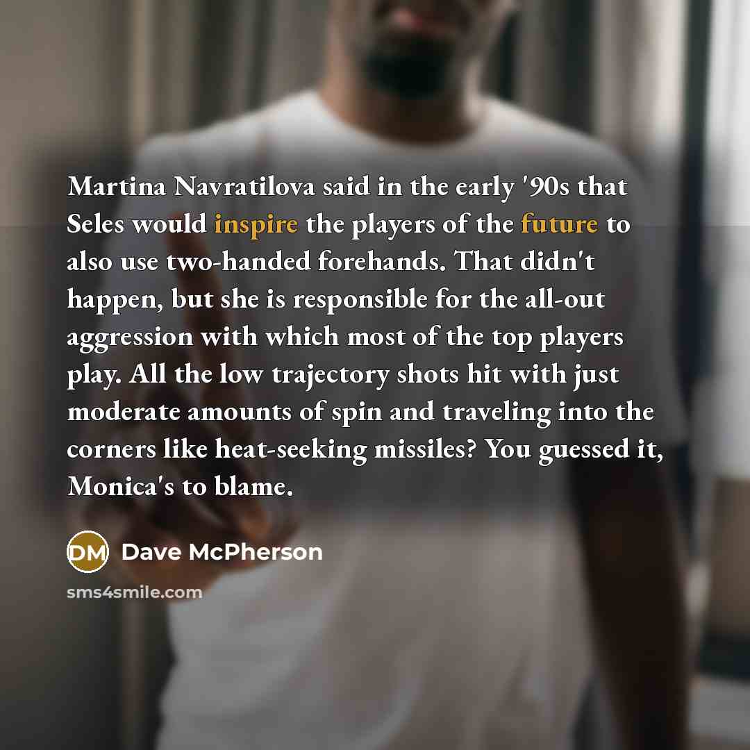 “Martina Navratilova said in the early '90s that Seles would inspire the players of the future to also use two-handed forehands. That didn't happen, but she is responsible for the all-out aggression with which most of the top players play. All the low trajectory shots hit with just moderate amounts…” quote by Dave McPherson