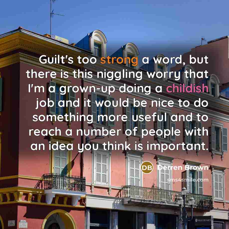 “Guilt's too strong a word, but there is this niggling worry that I'm a grown-up doing a childish job and it would be nice to do something more useful and to reach a number of people with an idea you think is important.” quote by Derren Brown