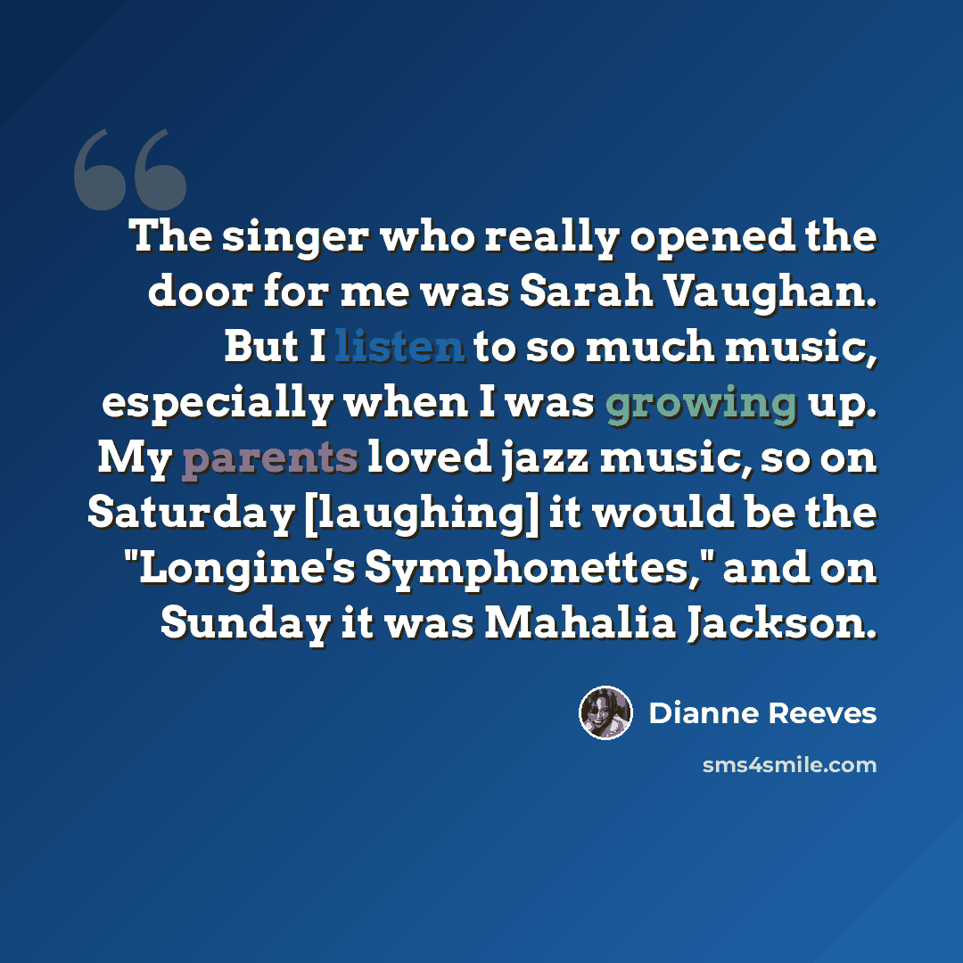 “The singer who really opened the door for me was Sarah Vaughan. But I listen to so much music, especially when I was growing up. My parents loved jazz music, so on Saturday [laughing] it would be the "Longine's Symphonettes," and on Sunday it was Mahalia Jackson.” quote by Dianne Reeves