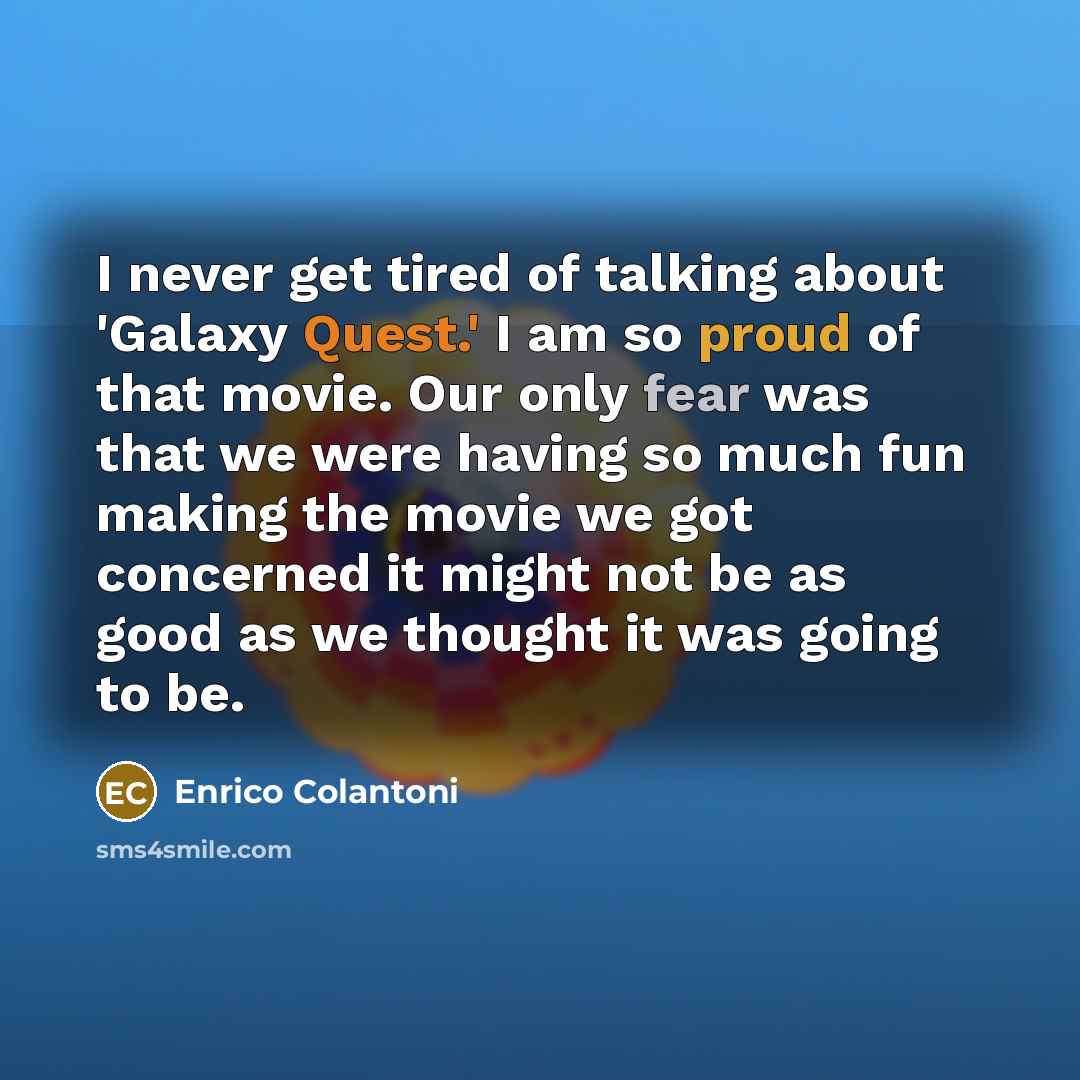 “I never get tired of talking about 'Galaxy Quest.' I am so proud of that movie. Our only fear was that we were having so much fun making the movie we got concerned it might not be as good as we thought it was going to be.” quote by Enrico Colantoni