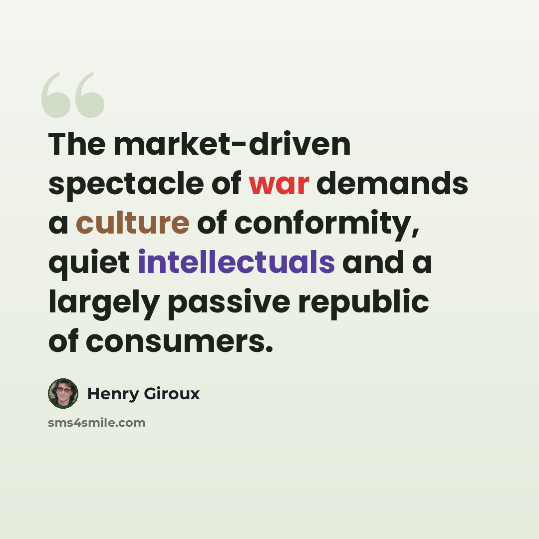 “The market-driven spectacle of war demands a culture of conformity, quiet intellectuals and a largely passive republic of consumers.” quote by Henry Giroux