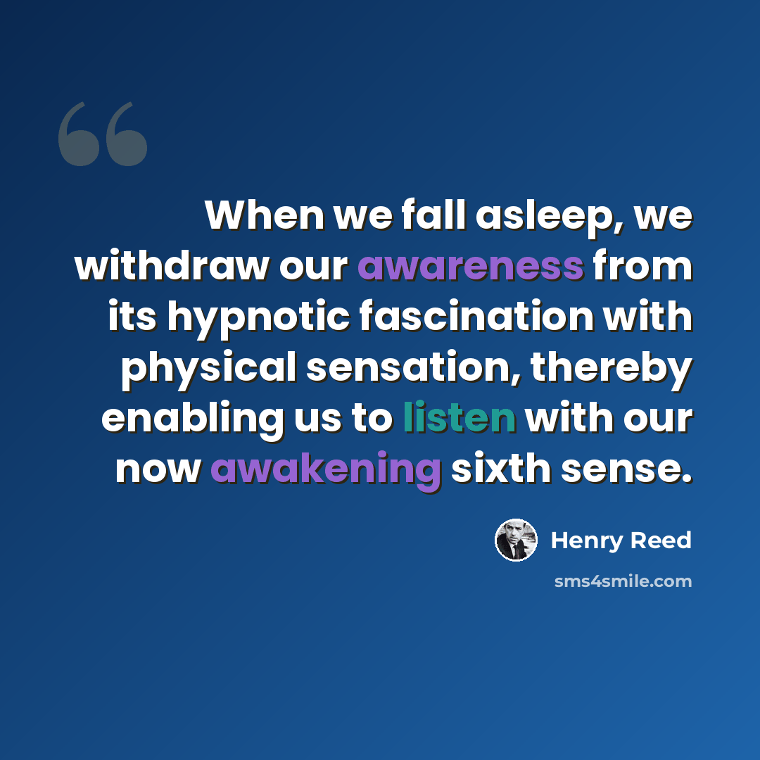 “When we fall asleep, we withdraw our awareness from its hypnotic fascination with physical sensation, thereby enabling us to listen with our now awakening sixth sense.” quote by Henry Reed