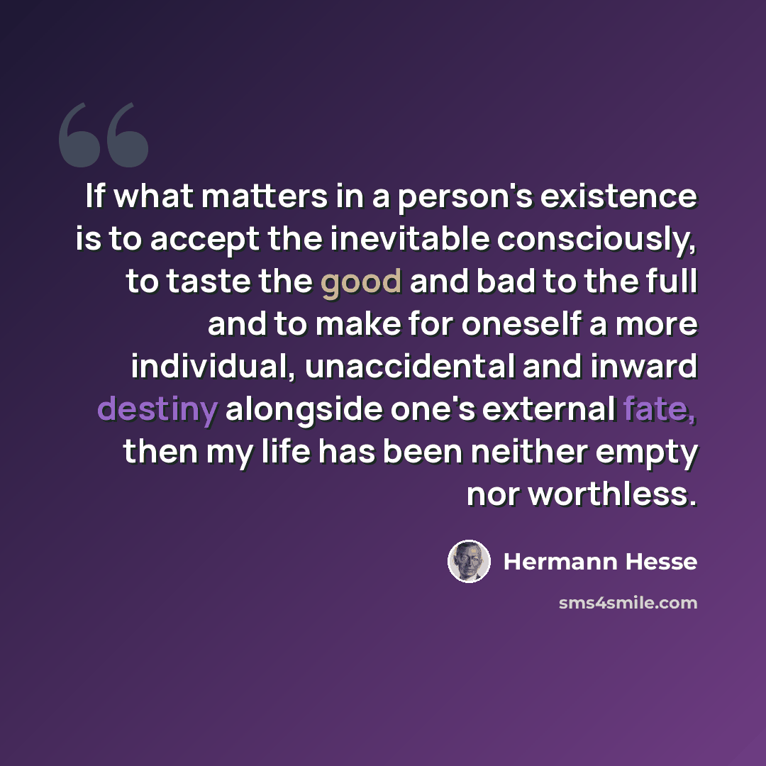 “If what matters in a person's existence is to accept the inevitable consciously, to taste the good and bad to the full and to make for oneself a more individual, unaccidental and inward destiny alongside one's external fate, then my life has been neither empty nor worthless.” quote by Hermann Hesse