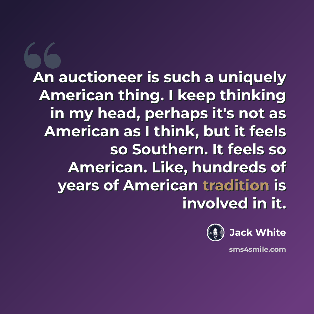 “An auctioneer is such a uniquely American thing. I keep thinking in my head, perhaps it's not as American as I think, but it feels so Southern. It feels so American. Like, hundreds of years of American tradition is involved in it.” quote by Jack White