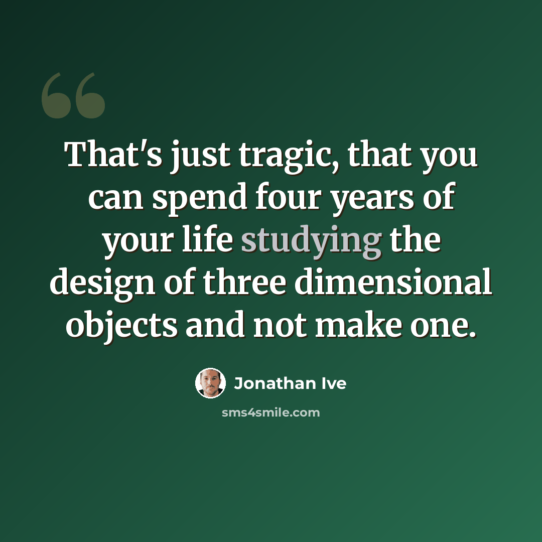 “That's just tragic, that you can spend four years of your life studying the design of three dimensional objects and not make one.” quote by Jonathan Ive