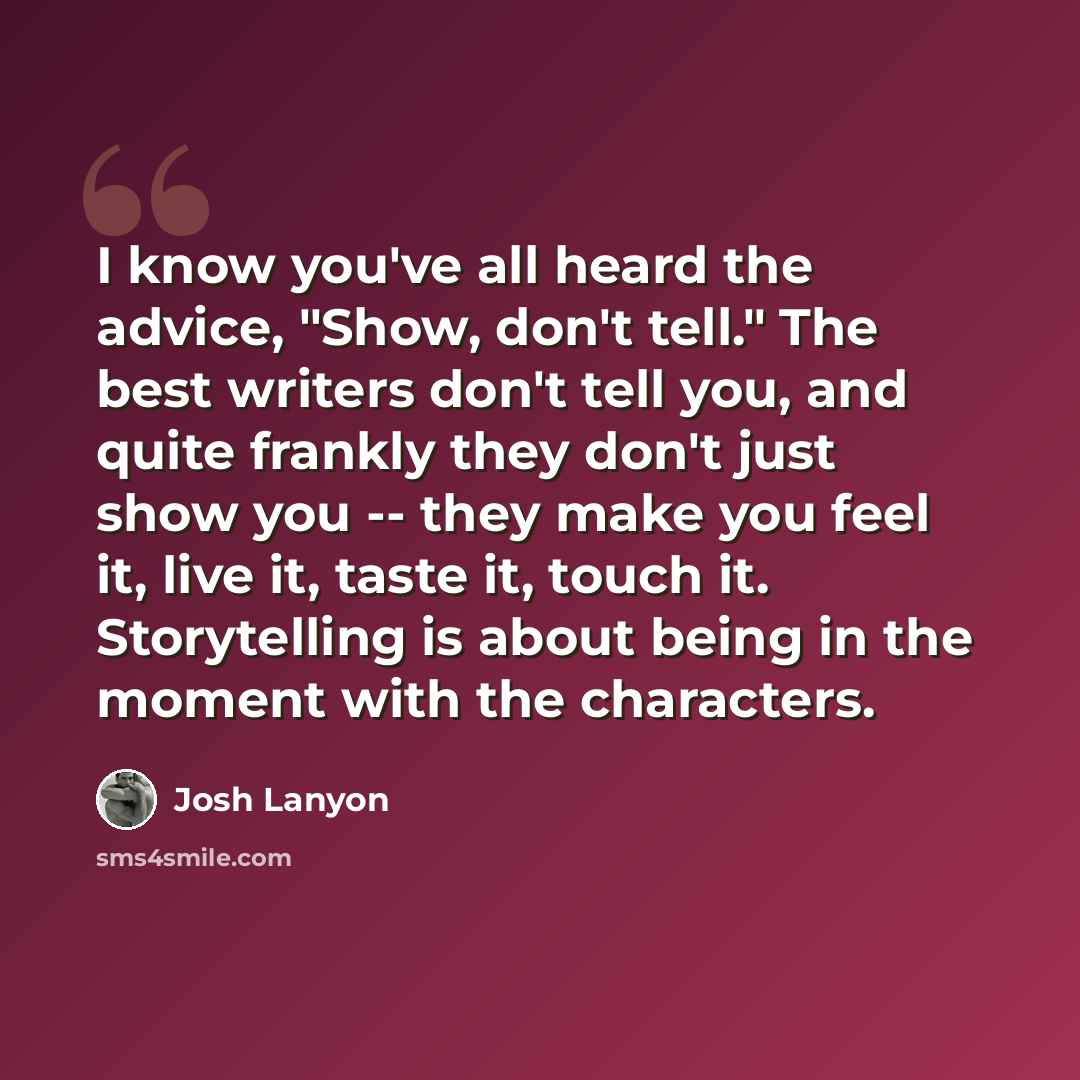 “I know you've all heard the advice, "Show, don't tell." The best writers don't tell you, and quite frankly they don't just show you -- they make you feel it, live it, taste it, touch it. Storytelling is about being in the moment with the characters.” quote by Josh Lanyon