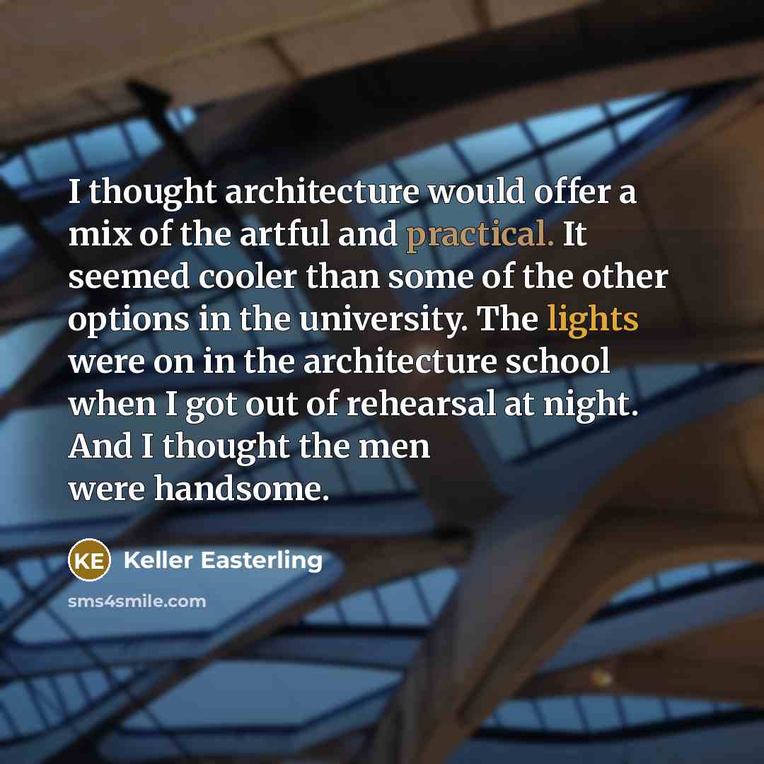 “I thought architecture would offer a mix of the artful and practical. It seemed cooler than some of the other options in the university. The lights were on in the architecture school when I got out of rehearsal at night. And I thought the men were handsome.” quote by Keller Easterling