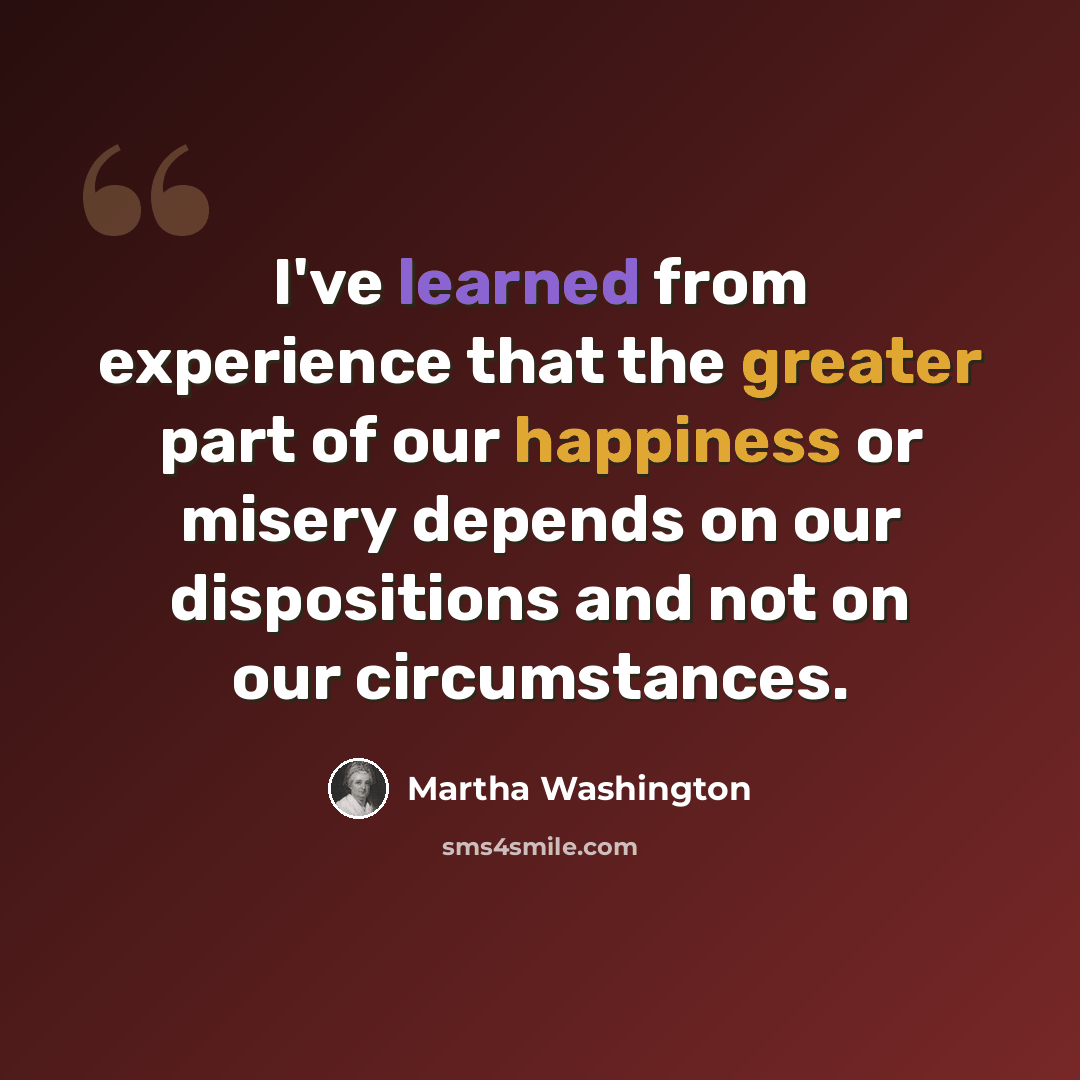 “I've learned from experience that the greater part of our happiness or misery depends on our dispositions and not on our circumstances.” quote by Martha Washington