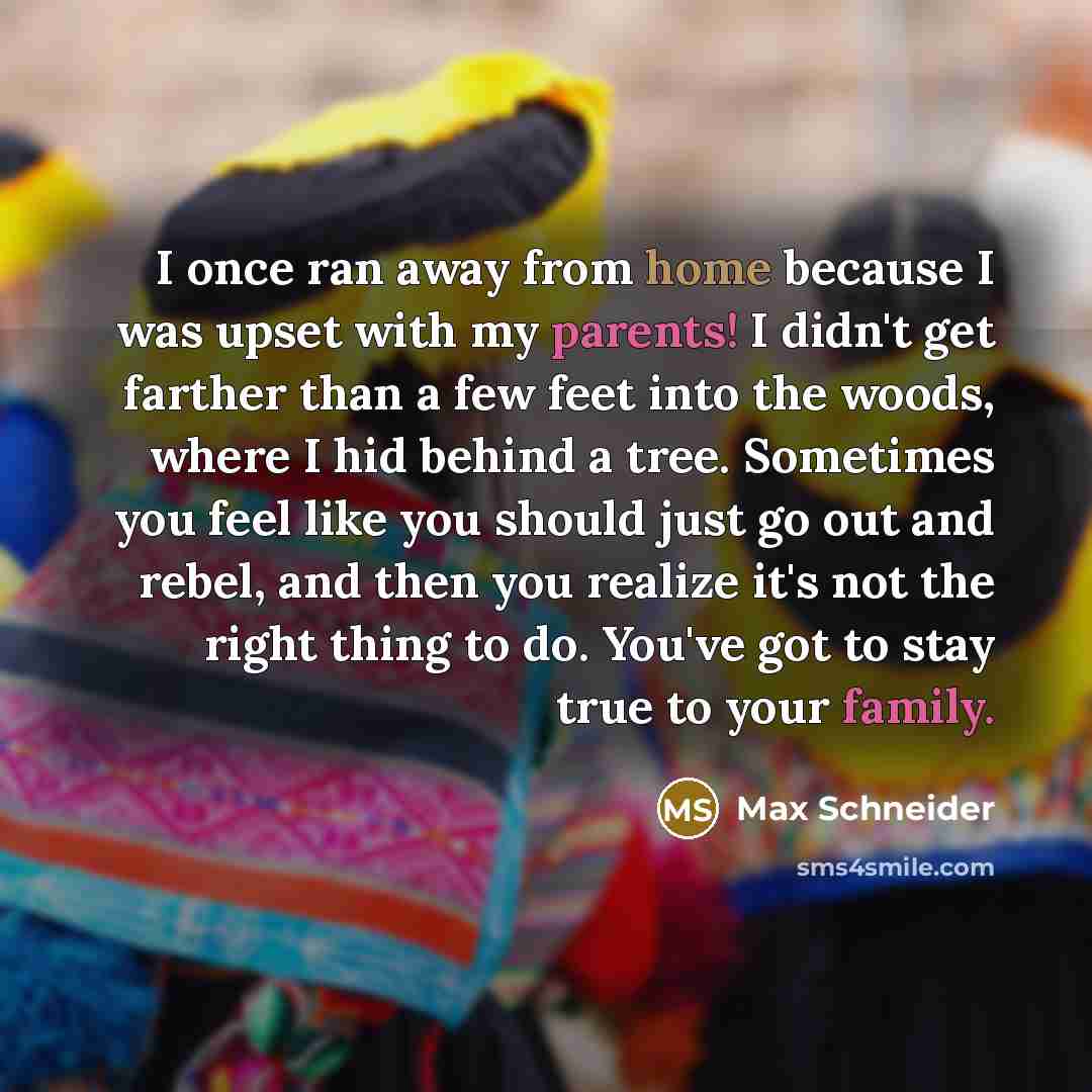 “I once ran away from home because I was upset with my parents! I didn't get farther than a few feet into the woods, where I hid behind a tree. Sometimes you feel like you should just go out and rebel, and then you realize it's not the right thing to do. You've got to stay true to your family.” quote by Max Schneider