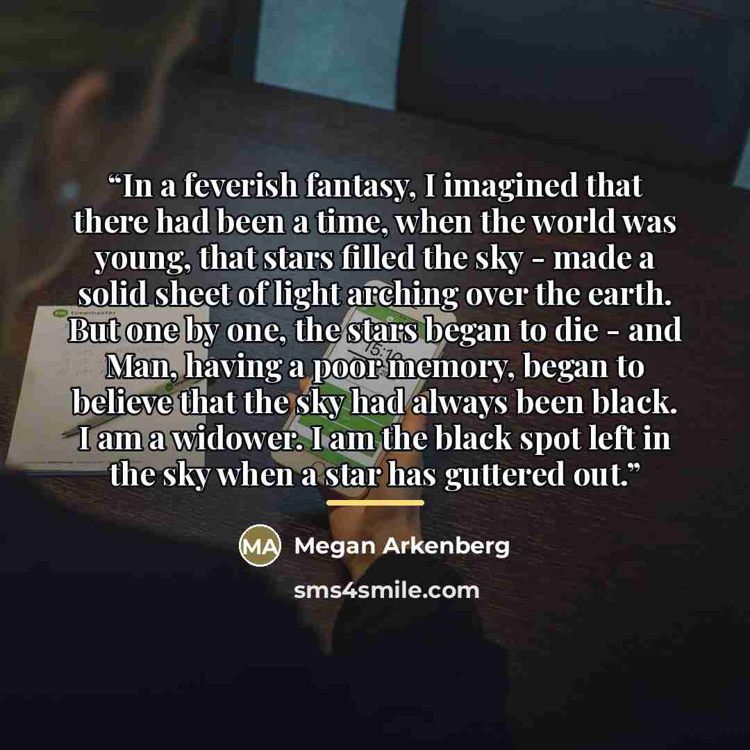 “In a feverish fantasy, I imagined that there had been a time, when the world was young, that stars filled the sky - made a solid sheet of light arching over the earth. But one by one, the stars began to die - and Man, having a poor memory, began to believe that the sky had always been black. I am…” quote by Megan Arkenberg