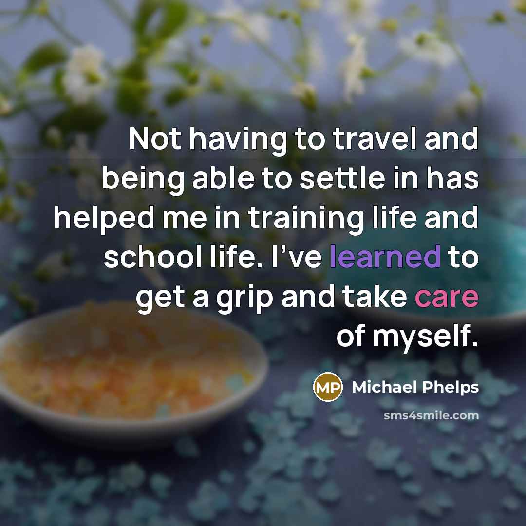 “Not having to travel and being able to settle in has helped me in training life and school life. I've learned to get a grip and take care of myself.” quote by Michael Phelps