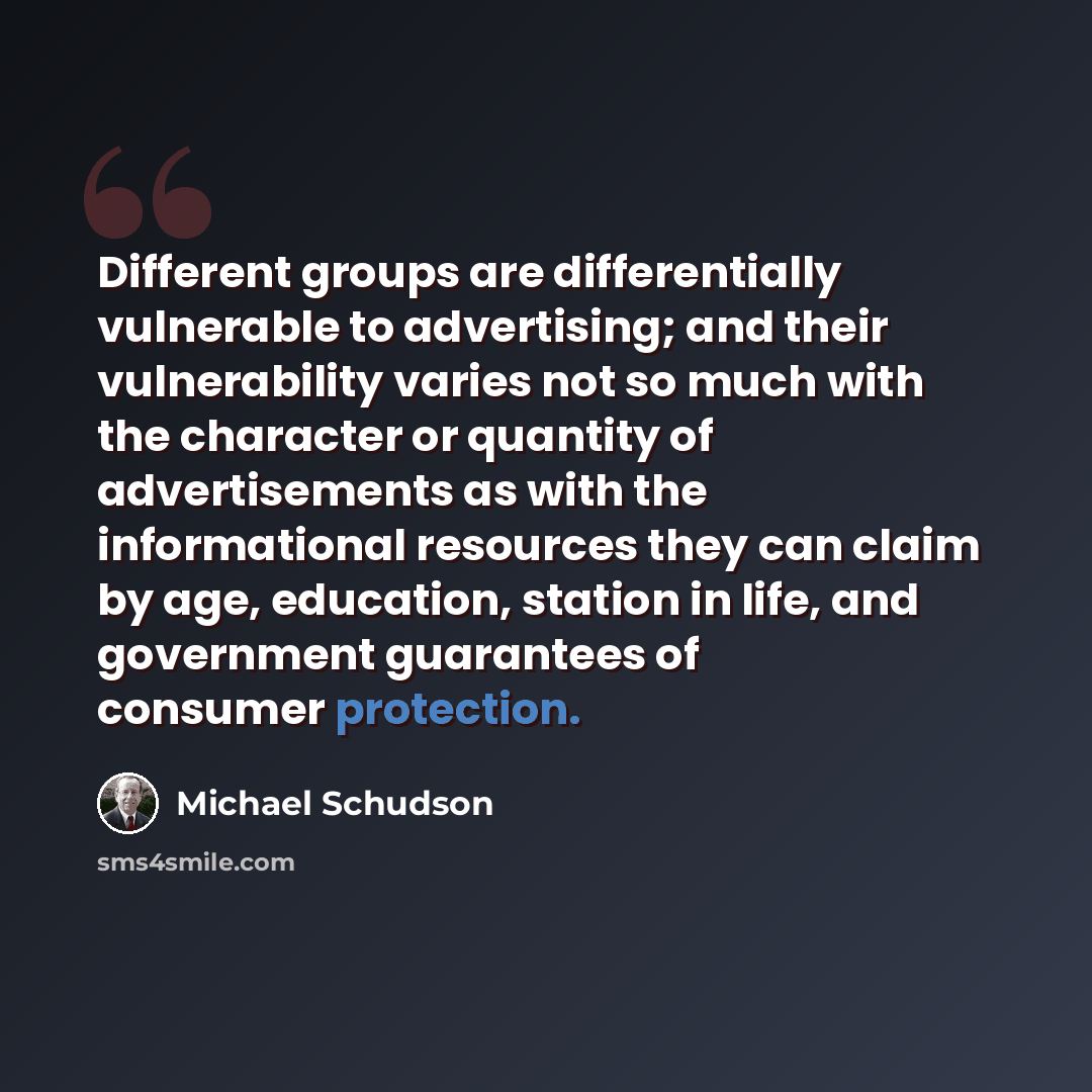 “Different groups are differentially vulnerable to advertising; and their vulnerability varies not so much with the character or quantity of advertisements as with the informational resources they can claim by age, education, station in life, and government guarantees of consumer protection.” quote by Michael Schudson