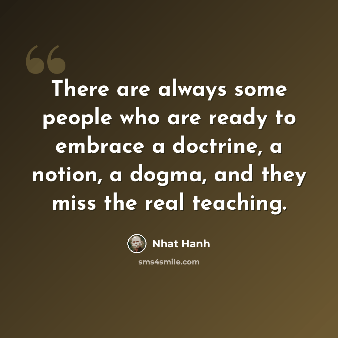 “There are always some people who are ready to embrace a doctrine, a notion, a dogma, and they miss the real teaching.” quote by Nhat Hanh