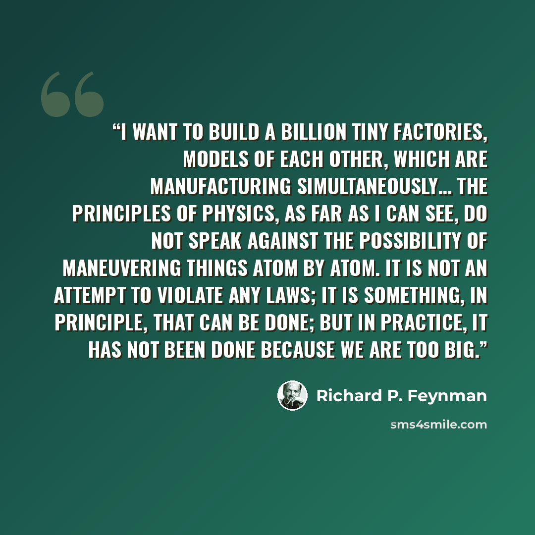 “I want to build a billion tiny factories, models of each other, which are manufacturing simultaneously… The principles of physics, as far as I can see, do not speak against the possibility of maneuvering things atom by atom. It is not an attempt to violate any laws; it is something, in principle…” quote by Richard P. Feynman