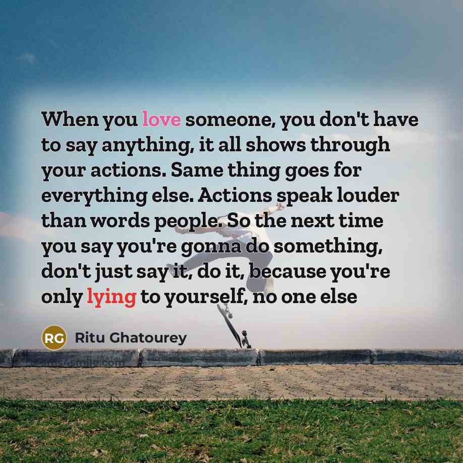 “When you love someone, you don't have to say anything, it all shows through your actions. Same thing goes for everything else. Actions speak louder than words people. So the next time you say you're gonna do something, don't just say it, do it, because you're only lying to yourself, no one else” quote by Ritu Ghatourey