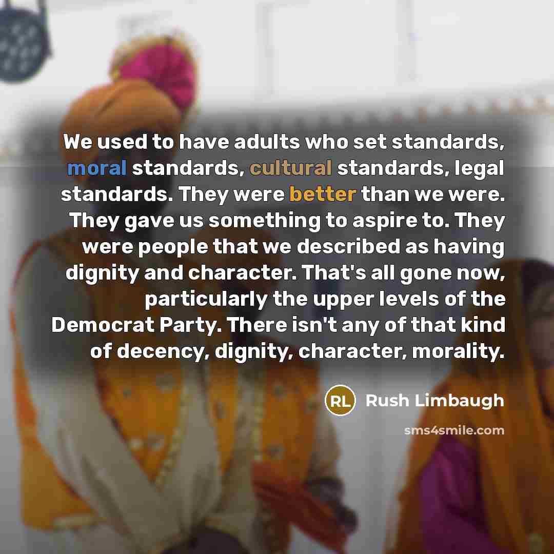 “We used to have adults who set standards, moral standards, cultural standards, legal standards. They were better than we were. They gave us something to aspire to. They were people that we described as having dignity and character. That's all gone now, particularly the upper levels of the Democrat…” quote by Rush Limbaugh