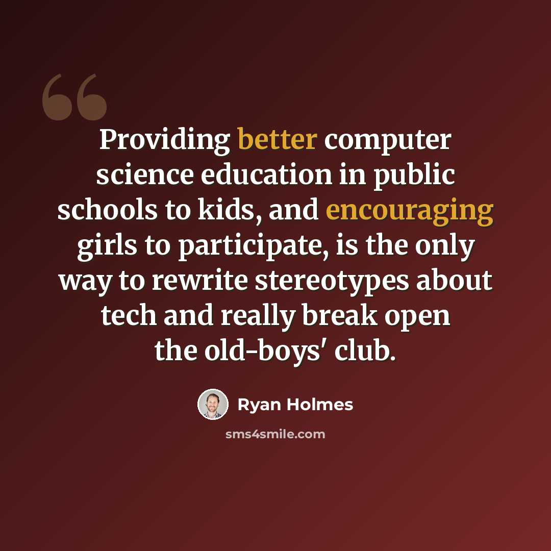 “Providing better computer science education in public schools to kids, and encouraging girls to participate, is the only way to rewrite stereotypes about tech and really break open the old-boys' club.” quote by Ryan Holmes