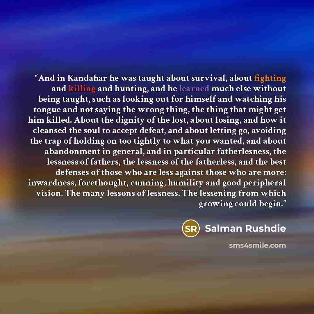 “And in Kandahar he was taught about survival, about fighting and killing and hunting, and he learned much else without being taught, such as looking out for himself and watching his tongue and not saying the wrong thing, the thing that might get him killed. About the dignity of the lost, about…” quote by Salman Rushdie