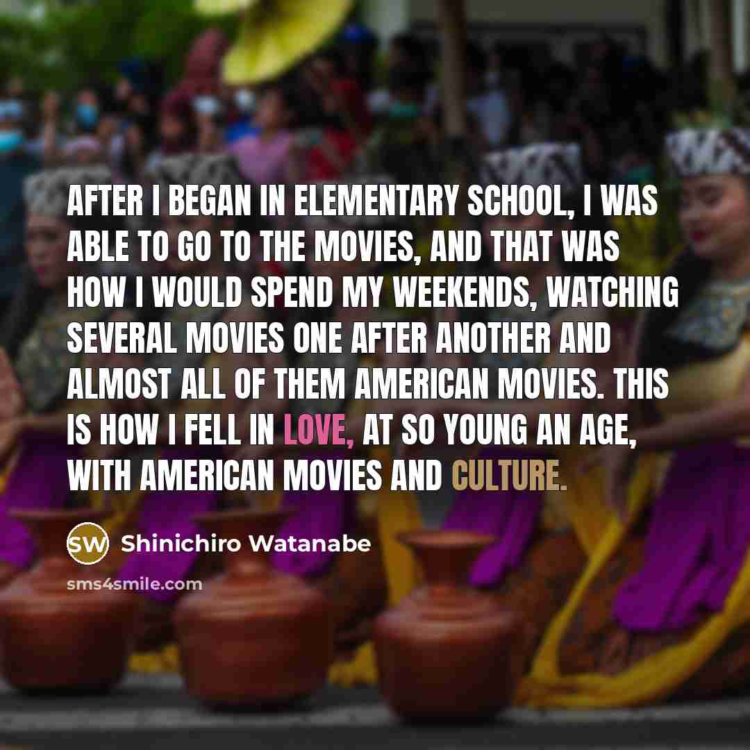 “After I began in elementary school, I was able to go to the movies, and that was how I would spend my weekends, watching several movies one after another and almost all of them American movies. This is how I fell in love, at so young an age, with American movies and culture.” quote by Shinichiro Watanabe