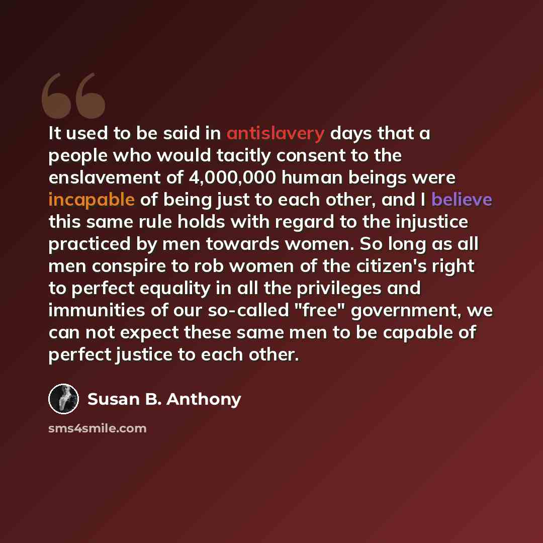 “It used to be said in antislavery days that a people who would tacitly consent to the enslavement of 4,000,000 human beings were incapable of being just to each other, and I believe this same rule holds with regard to the injustice practiced by men towards women. So long as all men conspire to rob…” quote by Susan B. Anthony