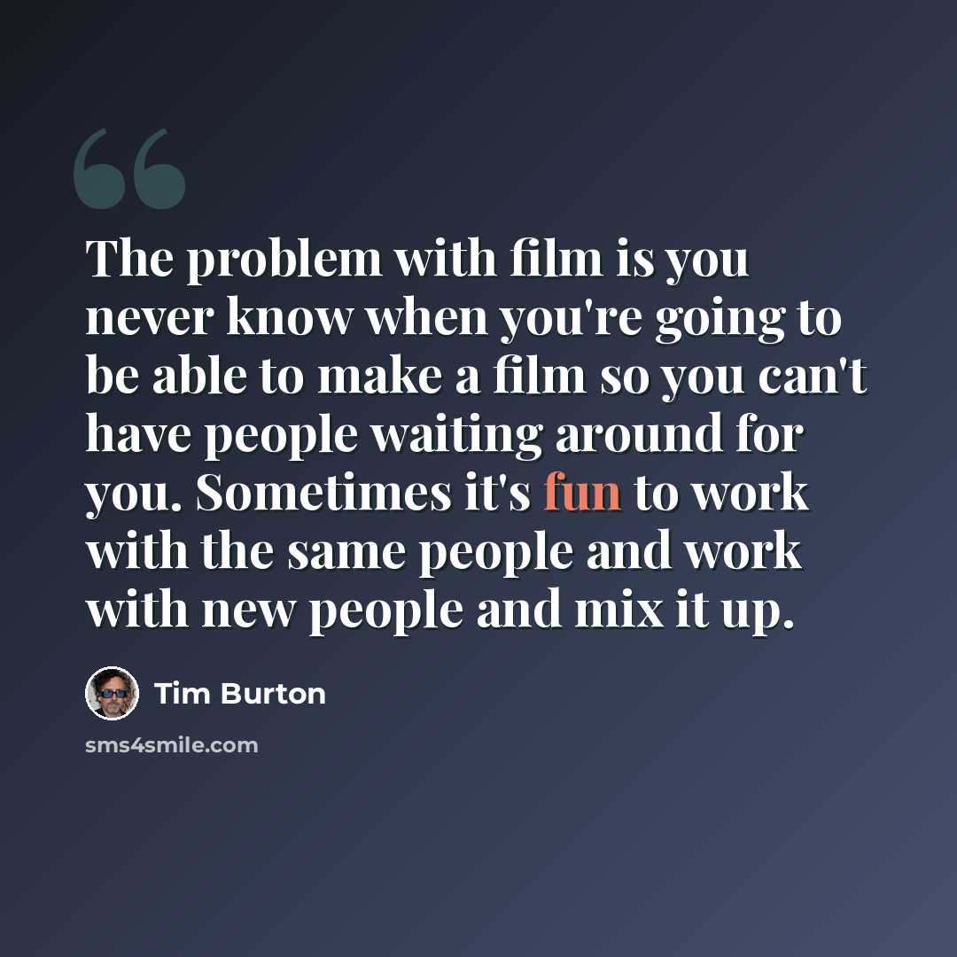 “The problem with film is you never know when you're going to be able to make a film so you can't have people waiting around for you. Sometimes it's fun to work with the same people and work with new people and mix it up.” quote by Tim Burton