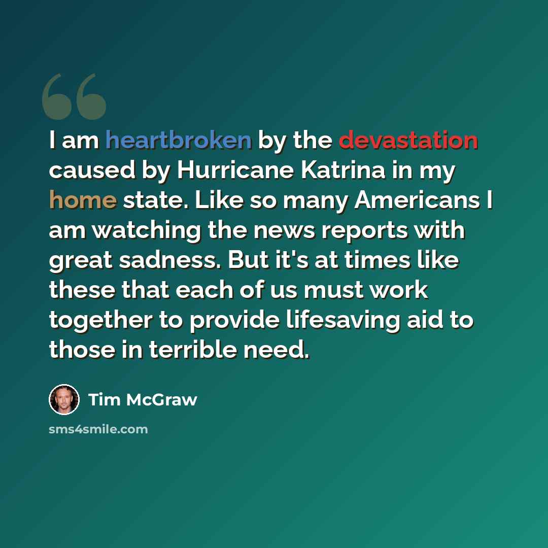 “I am heartbroken by the devastation caused by Hurricane Katrina in my home state. Like so many Americans I am watching the news reports with great sadness. But it's at times like these that each of us must work together to provide lifesaving aid to those in terrible need.” quote by Tim McGraw