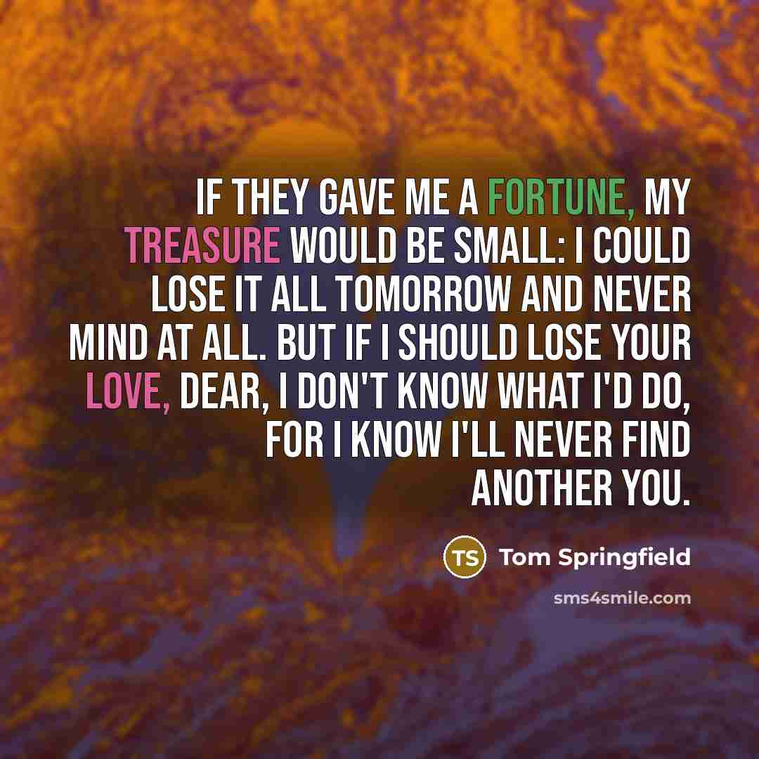 “If they gave me a fortune, My treasure would be small: I could lose it all tomorrow And never mind at all. But if I should lose your love, dear, I don't know what I'd do, For I know I'll never find another you.” quote by Tom Springfield