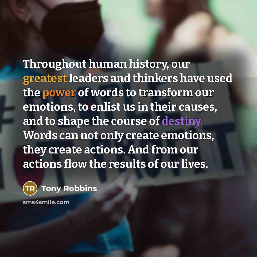 “Throughout human history, our greatest leaders and thinkers have used the power of words to transform our emotions, to enlist us in their causes, and to shape the course of destiny. Words can not only create emotions, they create actions. And from our actions flow the results of our lives.” quote by Tony Robbins