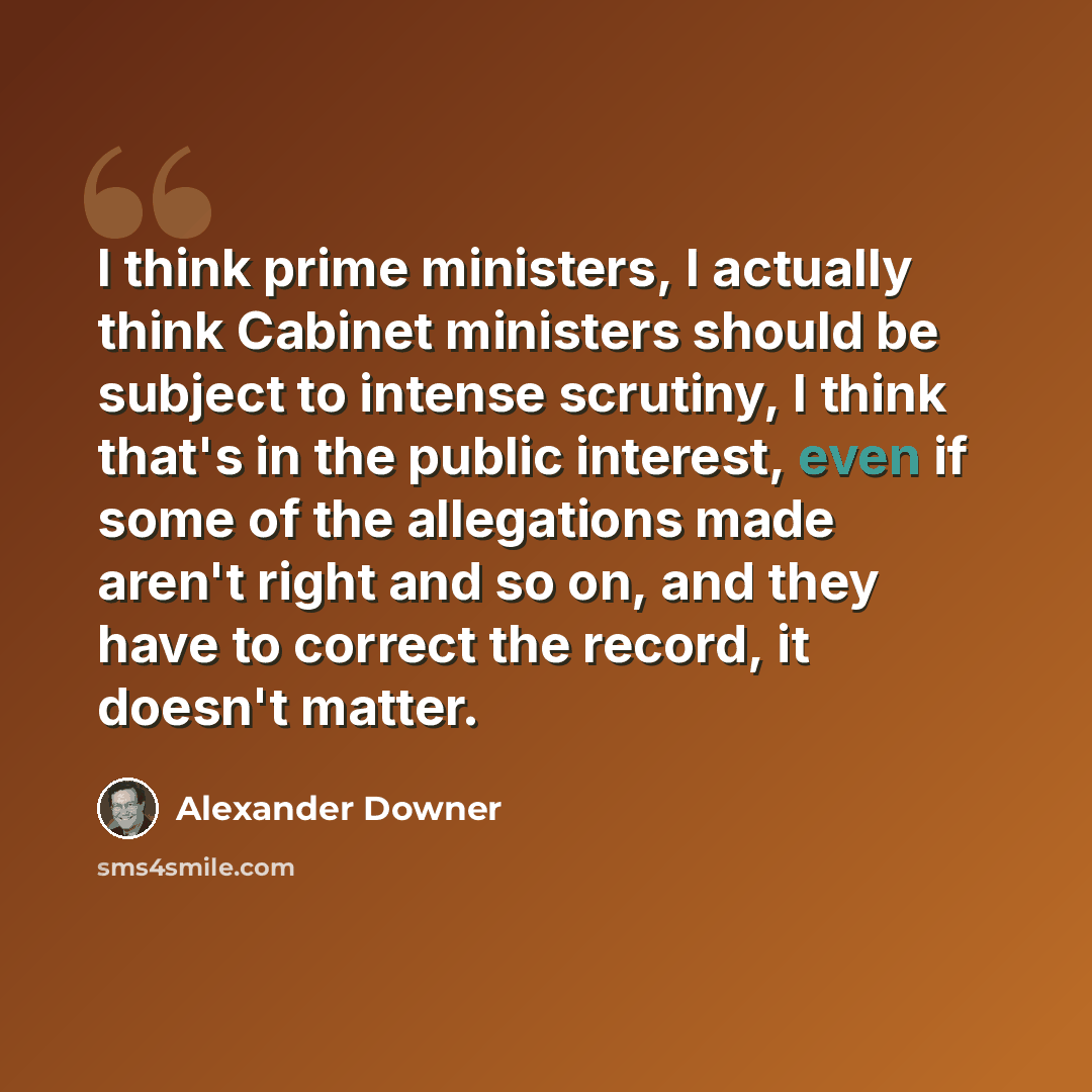 “I think prime ministers, I actually think Cabinet ministers should be subject to intense scrutiny, I think that's in the public interest, even if some of the allegations made aren't right and so on, and they have to correct the record, it doesn't matter.” quote by Alexander Downer