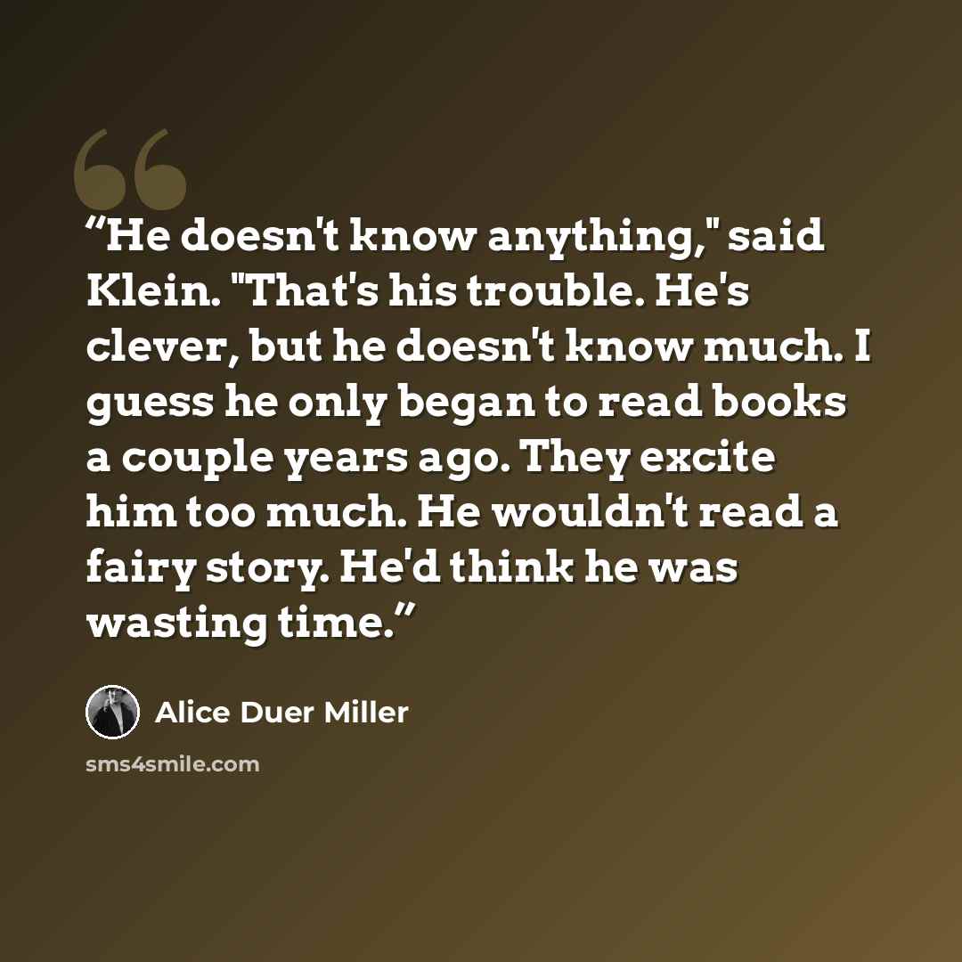 “He doesn't know anything," said Klein. "That's his trouble. He's clever, but he doesn't know much. I guess he only began to read books a couple years ago. They excite him too much. He wouldn't read a fairy story. He'd think he was wasting time.” quote by Alice Duer Miller