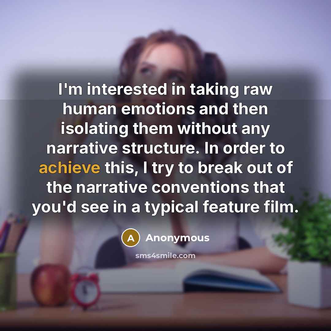 “I'm interested in taking raw human emotions and then isolating them without any narrative structure. In order to achieve this, I try to break out of the narrative conventions that you'd see in a typical feature film.” quote by Anonymous