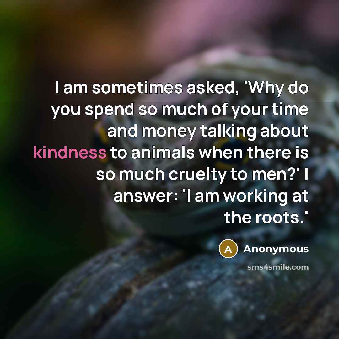 “I am sometimes asked, 'Why do you spend so much of your time and money talking about kindness to animals when there is so much cruelty to men?' I answer: 'I am working at the roots.'” quote by Anonymous