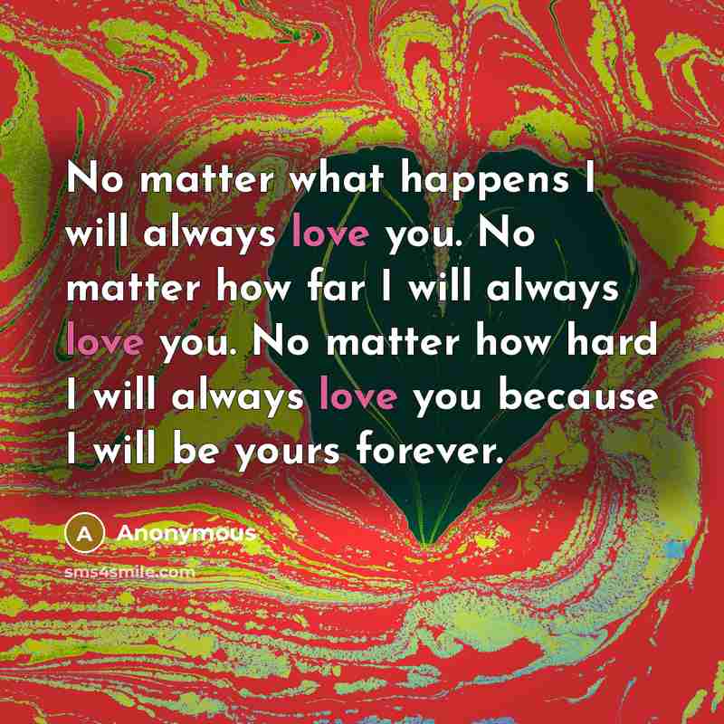 “No matter what happens I will always love you. No matter how far I will always love you. No matter how hard I will always love you because I will be yours forever.” quote by Anonymous