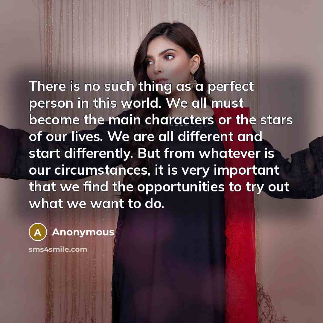 “There is no such thing as a perfect person in this world. We all must become the main characters or the stars of our lives. We are all different and start differently. But from whatever is our circumstances, it is very important that we find the opportunities to try out what we want to do.” quote by Anonymous
