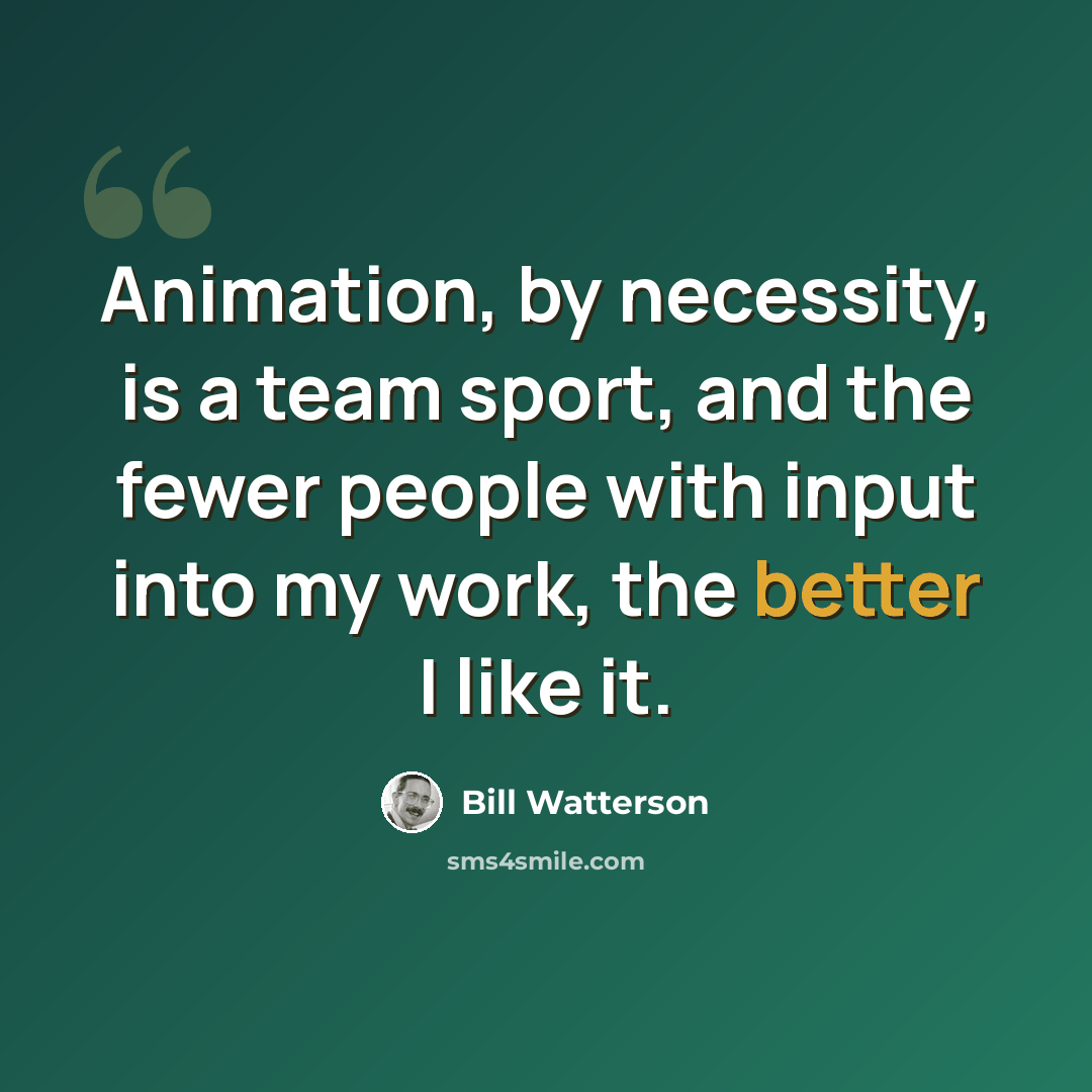 “Animation, by necessity, is a team sport, and the fewer people with input into my work, the better I like it.” quote by Bill Watterson