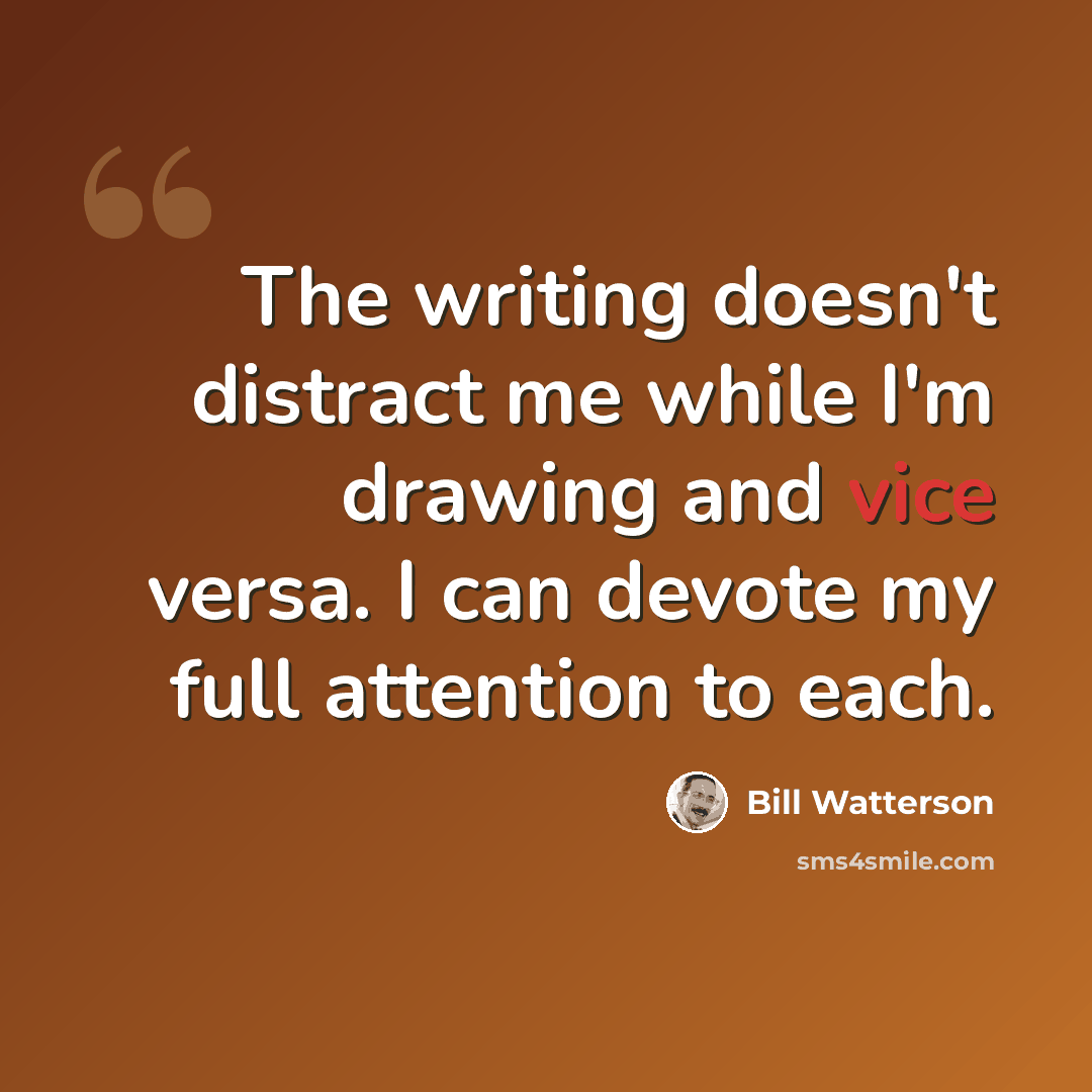 “The writing doesn't distract me while I'm drawing and vice versa. I can devote my full attention to each.” quote by Bill Watterson