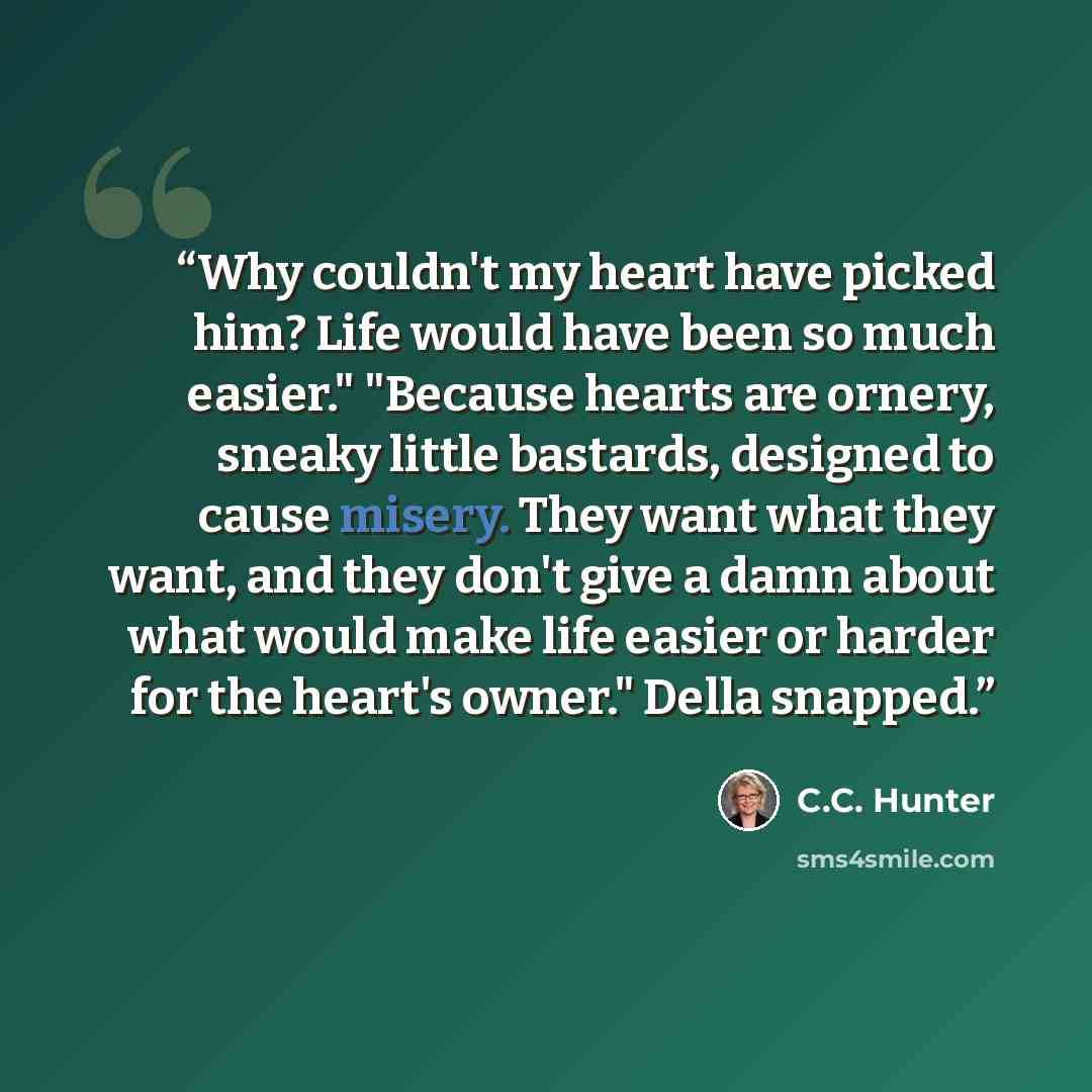 “Why couldn't my heart have picked him? Life would have been so much easier." "Because hearts are ornery, sneaky little bastards, designed to cause misery. They want what they want, and they don't give a damn about what would make life easier or harder for the heart's owner." Della snapped.” quote by C.C. Hunter