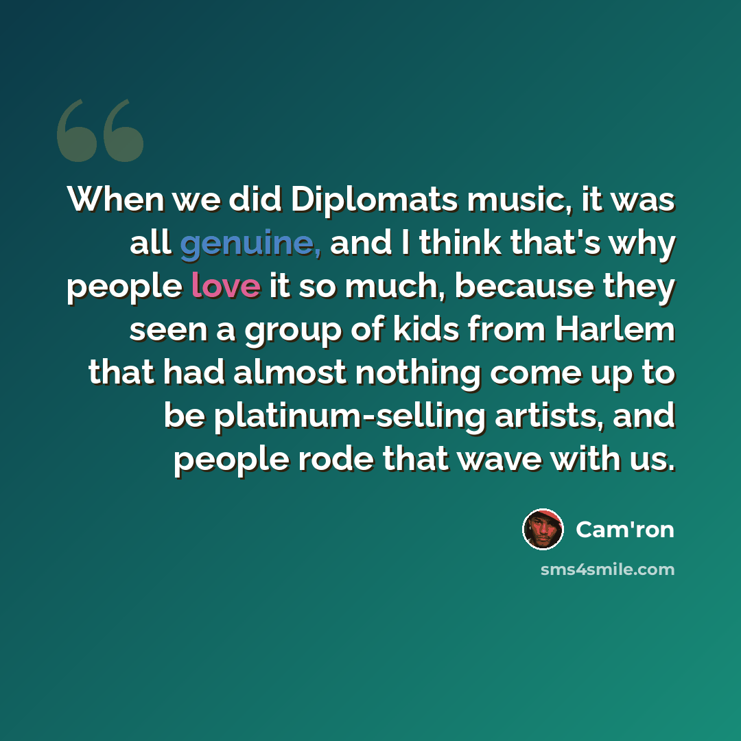 “When we did Diplomats music, it was all genuine, and I think that's why people love it so much, because they seen a group of kids from Harlem that had almost nothing come up to be platinum-selling artists, and people rode that wave with us.” quote by Cam'ron