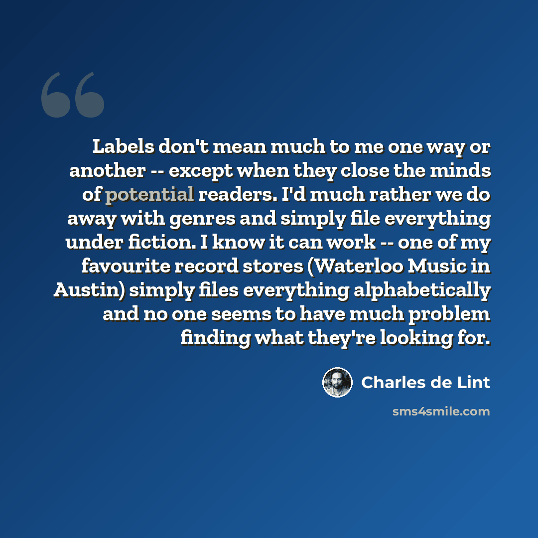 “Labels don't mean much to me one way or another -- except when they close the minds of potential readers. I'd much rather we do away with genres and simply file everything under fiction. I know it can work -- one of my favourite record stores (Waterloo Music in Austin) simply files everything…” quote by Charles de Lint