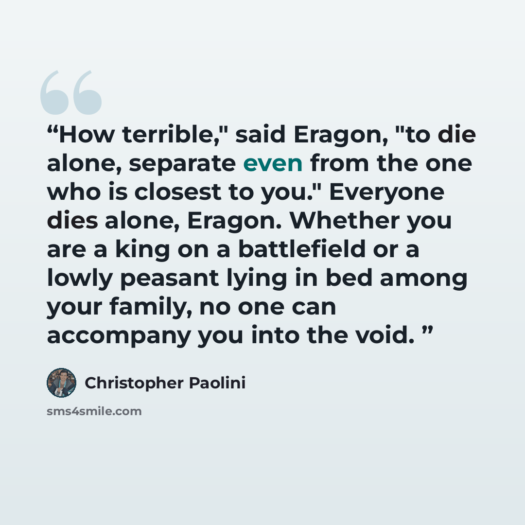 “How terrible," said Eragon, "to die alone, separate even from the one who is closest to you." Everyone dies alone, Eragon. Whether you are a king on a battlefield or a lowly peasant lying in bed among your family, no one can accompany you into the void.” quote by Christopher Paolini