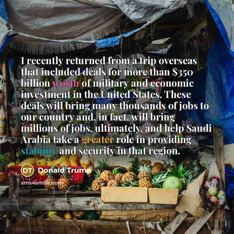 “I recently returned from a trip overseas that included deals for more than $350 billion worth of military and economic investment in the United States. These deals will bring many thousands of jobs to our country and, in fact, will bring millions of jobs, ultimately, and help Saudi Arabia take a…” quote by Donald Trump