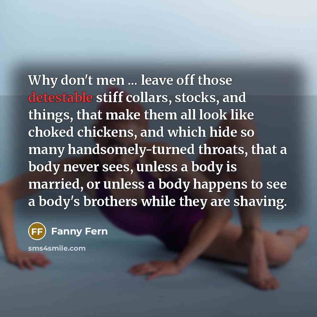 “Why don't men ... leave off those detestable stiff collars, stocks, and things, that make them all look like choked chickens, and which hide so many handsomely-turned throats, that a body never sees, unless a body is married, or unless a body happens to see a body's brothers while they are shaving.” quote by Fanny Fern