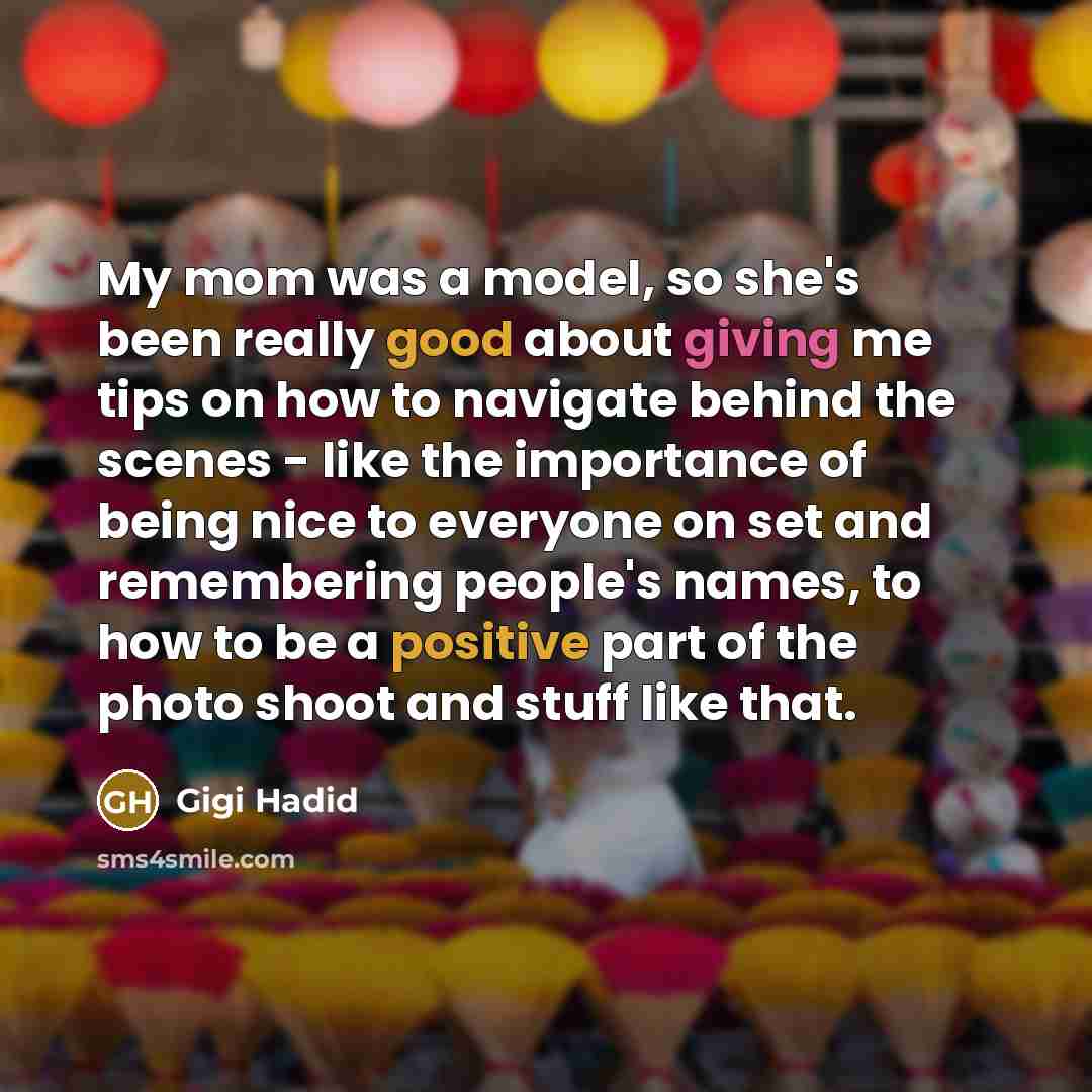 “My mom was a model, so she's been really good about giving me tips on how to navigate behind the scenes - like the importance of being nice to everyone on set and remembering people's names, to how to be a positive part of the photo shoot and stuff like that.” quote by Gigi Hadid