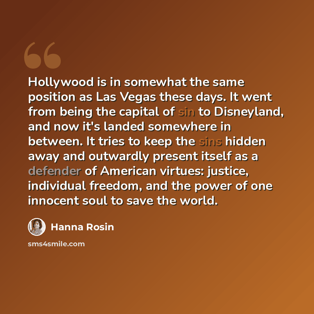 “Hollywood is in somewhat the same position as Las Vegas these days. It went from being the capital of sin to Disneyland, and now it's landed somewhere in between. It tries to keep the sins hidden away and outwardly present itself as a defender of American virtues: justice, individual freedom, and…” quote by Hanna Rosin