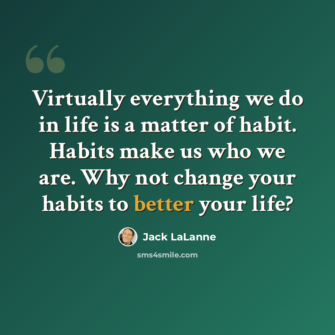 “Virtually everything we do in life is a matter of habit. Habits make us who we are. Why not change your habits to better your life?” quote by Jack LaLanne