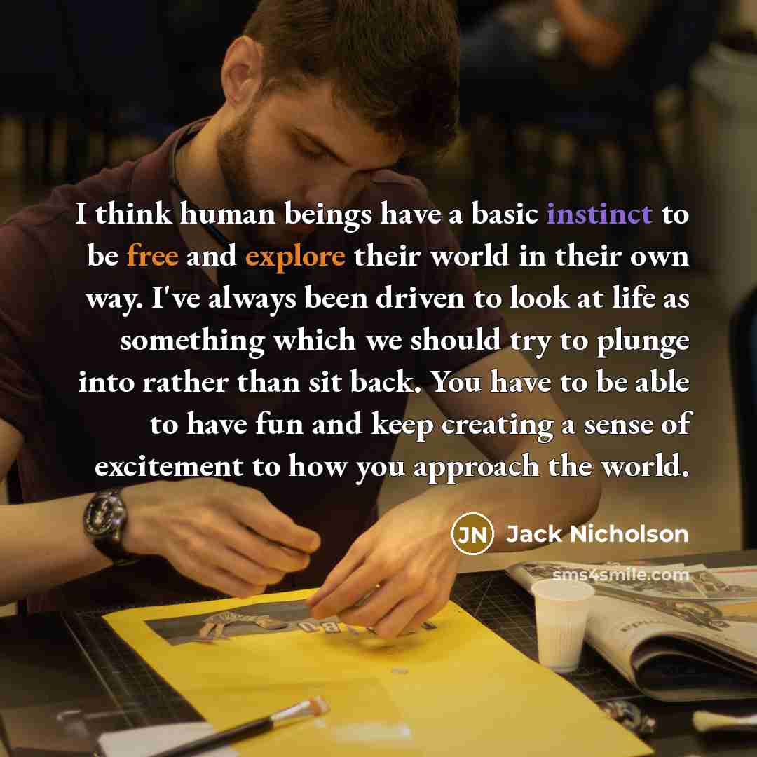 “I think human beings have a basic instinct to be free and explore their world in their own way. I've always been driven to look at life as something which we should try to plunge into rather than sit back. You have to be able to have fun and keep creating a sense of excitement to how you approach…” quote by Jack Nicholson