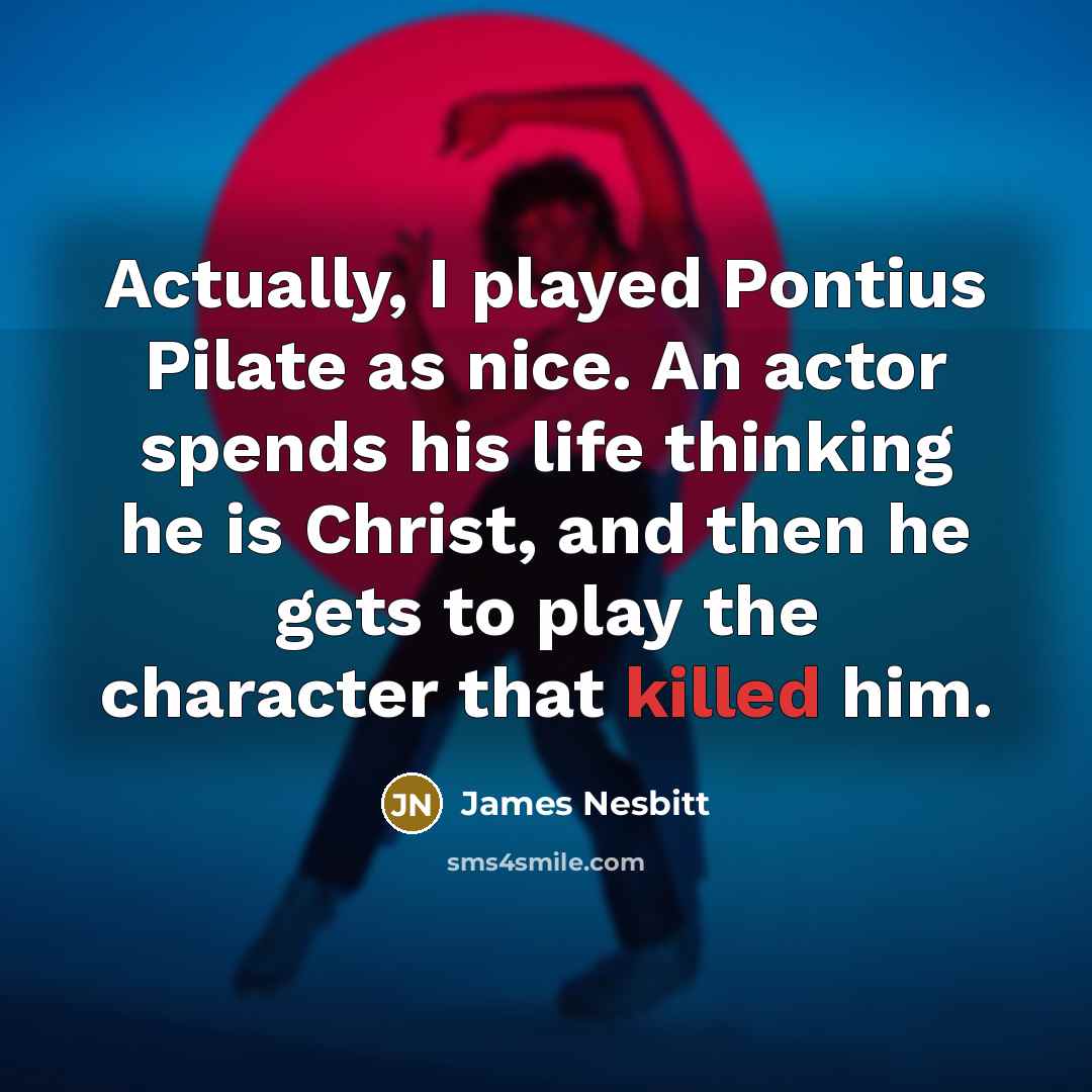 “Actually, I played Pontius Pilate as nice. An actor spends his life thinking he is Christ, and then he gets to play the character that killed him.” quote by James Nesbitt