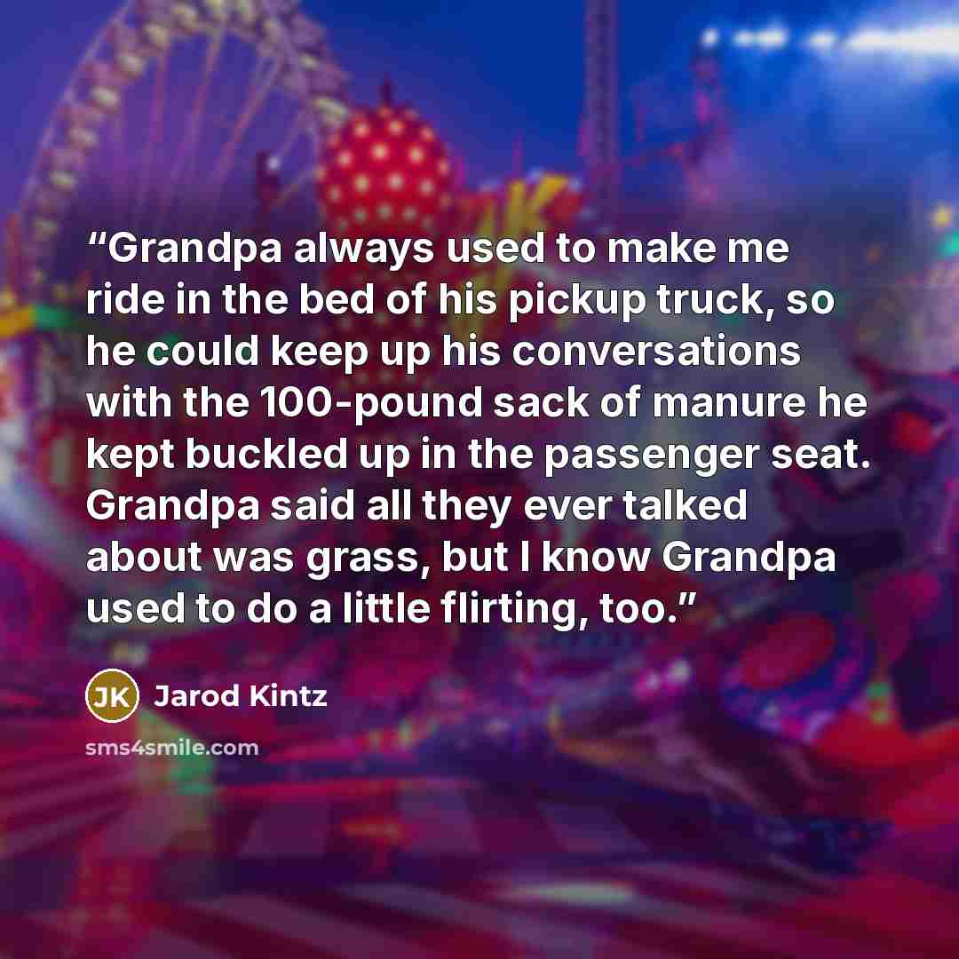 “Grandpa always used to make me ride in the bed of his pickup truck, so he could keep up his conversations with the 100-pound sack of manure he kept buckled up in the passenger seat. Grandpa said all they ever talked about was grass, but I know Grandpa used to do a little flirting, too.” quote by Jarod Kintz