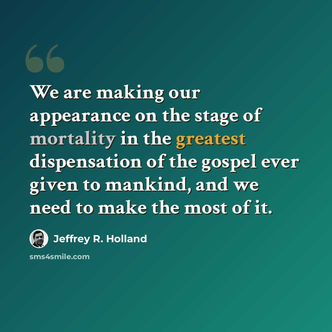 “We are making our appearance on the stage of mortality in the greatest dispensation of the gospel ever given to mankind, and we need to make the most of it.” quote by Jeffrey R. Holland